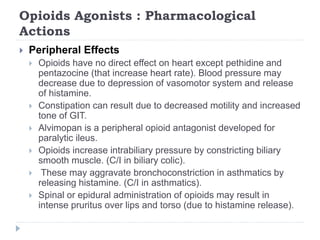 Opioids Agonists : Pharmacological
Actions
 Peripheral Effects
 Opioids have no direct effect on heart except pethidine and
pentazocine (that increase heart rate). Blood pressure may
decrease due to depression of vasomotor system and release
of histamine.
 Constipation can result due to decreased motility and increased
tone of GIT.
 Alvimopan is a peripheral opioid antagonist developed for
paralytic ileus.
 Opioids increase intrabiliary pressure by constricting biliary
smooth muscle. (C/I in biliary colic).
 These may aggravate bronchoconstriction in asthmatics by
releasing histamine. (C/I in asthmatics).
 Spinal or epidural administration of opioids may result in
intense pruritus over lips and torso (due to histamine release).
 