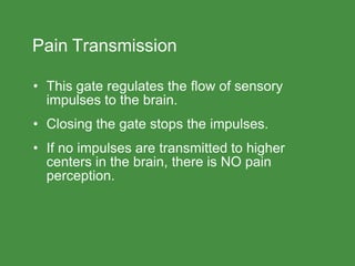 Pain Transmission
• This gate regulates the flow of sensory
impulses to the brain.
• Closing the gate stops the impulses.
• If no impulses are transmitted to higher
centers in the brain, there is NO pain
perception.
 