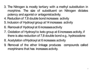 37
3. The Nitrogen is mostly tertiary with a methyl substitution in
morphine. The size of substituent on Nitrogen dictates
potency and agonist or antagonistactivity.
4. Reduction of 7,8 double bond increases activity
5. Inclusion of Hydroxyl group at14 increases activity
6. Removalof Hydroxyl at 6 increasesactivity
7. Oxidation of Hydroxyl to keto group at 6 increases activity, if
there is also reduction of 7,8 double bond e.g.. hydrocodone
8. Acetylation ofHydroxyl at 6 increases activity
9. Removal of the ether linkage produces compounds called
morphinans that has increasesactivity.
 
