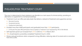 PHILADELPHIA TREATMENT COURT
The court is determined to treat substance use disorder as a root cause of criminal activity, providing an
alternative or supplement to normal proceedings.
 Treatment Court can offer post-plea deals that deliver a network of treatment and supportive services:
 Recovery housing
 Vocational training
 Employment placement
 Enrolled more than 4,800 participants and graduated more than 3,100 participants.
 In the past five years 890 participants have accepted to Treatment Court representing 74% of all referrals.
 Self reported opioid use increased from 22% in 2015 to 37% in March 2017.
 78% of participants successfully completed Treatment Court in 2016.
 Shown reduced recidivism when compared to drug offenders, reducing rates of re-arrest and re-conviction
from 6% to 26%.
 