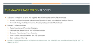 THE MAYOR’S TASK FORCE- PROCESS
 Taskforce composed of over 100 experts, stakeholders and community members.
 Arthur C. Evans, Commissioner, Department of Behavioral Health and Intellectual disability Services
 Thomas D. Farley, Health Commissioner, Philadelphia Department of Public Health
 Formed 5 subcommittees
1. Public Education and Prevention Strategies
2. Service Access, Best Practices, and Treatment Providers
3. Overdose Prevention and Harm Reduction
4. Justice System, Law Enforcement, and First Responders
5. Data Analysis and Sharing
 Each subcommittee was lead by two co-chairs and met five times for two hours from January 18, 2017 to
March 20, 2017.
 