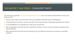 THE MAYOR'S TASK FORCE- COMMUNITY INPUT
The task force organized four community listening sessions over a two week period between January and
February 2017.
 Sessions were held in the Northwest, North, South/West, Northeast areas of Philadelphia.
 Total attendance for all four sessions was 463 community members. 116 people attended each session.
 42 of Philadelphia’s 47 populated zip codes were represented.
 86% of attendees have been directly impacted themselves or know someone directly impacted by the
opioid epidemic.
 84% reported that they felt seriously listened to by city officials and task force members on possible
solutions.
 