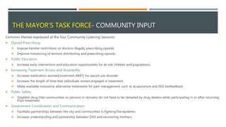 THE MAYOR’S TASK FORCE- COMMUNITY INPUT
Common themes expressed at the four Community Listening Sessions:
 Opioid Prescribing
 Impose harsher restrictions on doctors illegally prescribing opioids
 Improve monitoring of doctors distributing and prescribing opioids.
 Public Education
 Increase early intervention and education opportunities for at-risk children and populations
 Increasing Treatment Access and Availability
 Increase medication-assisted treatment (MAT) for opioid use disorder
 Increase the length of time that individuals remain engaged in treatment.
 Make available innovative alternative treatments for pain management, such as acupuncture and EEG biofeedback.
 Public Safety
 Establish drug-free communities so persons in recovery do not have to be tempted by drug dealers while participating in or after returning
from treatment.
 Government Coordination and Communication
 Facilitate partnerships between the city and communities in fighting the epidemic
 Increase understanding and partnership between DHS and recovering mothers.
 