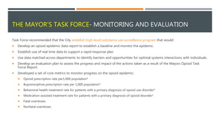 THE MAYOR’S TASK FORCE- MONITORING AND EVALUATION
Task Force recommended that the City establish high-level substance use surveillance program that would:
 Develop an opioid epidemic data report to establish a baseline and monitor the epidemic.
 Establish use of real time data to support a rapid response plan
 Use data matched across departments to identify barriers and opportunities for optimal systems interactions with individuals.
 Develop an evaluation plan to assess the progress and impact of the actions taken as a result of the Mayors Opioid Task
Force Report.
 Developed a set of core metrics to monitor progress on the opioid epidemic:
 Opioid prescription rate per1,000 population*
 Buprenorphine prescription rate per 1,000 population*
 Behavioral health treatment rate for patients with a primary diagnosis of opioid use disorder*
 Medication-assisted treatment rate for patients with a primary diagnosis of opioid disorder*.
 Fatal overdoses
 Nonfatal overdoses
 