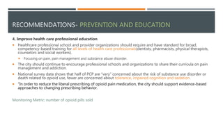 RECOMMENDATIONS- PREVENTION AND EDUCATION
4. Improve health care professional education
 Healthcare professional school and provider organizations should require and have standard for broad,
competency-based training for all levels of health care professionals(dentists, pharmacists, physical therapists,
counselors and social workers).
 Focusing on pain, pain management and substance abuse disorder.
 The city should continue to encourage professional schools and organizations to share their curricula on pain
management and addiction.
 National survey data shows that half of PCP are “very” concerned about the risk of substance use disorder or
death related to opioid use, fewer are concerned about tolerance, impaired cognition and sedation.
 “In order to reduce the liberal prescribing of opioid pain medication, the city should support evidence-based
approaches to changing prescribing behavior.
Monitoring Metric: number of opioid pills sold
 