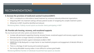 RECOMMENDATIONS- TREATMENT
6. Increase the provision of medicated assisted treatment(MAT)
 MAT is considered as a vital evidence-based treatment by numerous national professional organizations.
 Integrating MAT into treatment settings will ease patients burden of navigating the complex treatment system.
 All barriers to MAT should be identified and reduced.
Monitoring Metric: Publicly insured opioid use disorder clients participating in MAT.
10. Provide safe housing, recovery, and vocational supports
The city should work with other systems and elected officials to:
 increase safe permanent supporting housing, recovery houses, vocational support and recovery support services.
 Eliminate barriers to longer retention at treatment facilities
 End housing discrimination against individuals enrolled in MAT
 NIMBY(Not In My Backyard) is a major barrier to new treatment programs and engagement of elected officials is
necessary.
 There is a shortage of safe housing and vocational supports.
 Not having affordable housing makes it more difficult to achieve good health.
Monitoring Method: Number of individuals housed that have opioid use disorder.
 