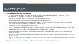 RECOMMENDATIONS- TREATMENT
7. Expand treatment access and capacity
 The Drug Enforcement Agency and National Survey on Drug Use and Health estimate that 122,000 and 150,000
Philadelphians are in need of substance use disorder treatment.
1. Increase the number of sites in the city offering addiction treatment services.
2. Expand weekend and evening operations for facilities at multiple levels of care.
3. Identify gaps in substance use disorder treatment capacity for special populations and increase capacity of treatment
slots and providers to engage these populations at all levels of care.
4. Partner with the state to resolve identification issues
5. Create a web-based database for the general public and provider access to identify available treatment slots in real time.
6. Integrate information on how to access treatment into public education campaigns
7. Expand the capacity of crisis centers and emergency departments. In Philadelphia to assess and treat individuals with
opioid use disorder.
8. Improve the quality of assessments for individuals entering treatment by adopting ASAM(American Society of Addiction
Medicine) criteria.
9. Increase use of peer recovery specialist to support individuals in their recovery throughout behavioral health and medical
settings.
Monitoring Method: People treated for opioid use disorder in the public behavioral health system.
 