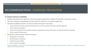RECOMMENDATIONS- OVERDOSE PREVENTION
12. Expand naloxone availability
 Engage with government agencies, community based organizations, health care providers, and private citizens.
 The use of naloxone by laypeople has been linked to reductions in overdose death rate.
 Should be available to persons at risk of overdose through 4 main areas:
1. Governmental and quasi-governmental agencies such as fire, police, homeless outreach agencies
2. Harm reduction programs
3. Take-home programs from hospital emergency department, prisons discharge and opioid treatment programs
4. Direct request at pharmacies
 Distribution centers should include training on:
 Recognition of overdose
 Administration of naloxone
 Treatment service ability
 Harm reduction messages
Monitoring Metrics: doses of naloxone distributed/administered, by agency/ Nonfatal drug overdoses treated in hospital emergency
depts./ Fatal drug overdoses
 