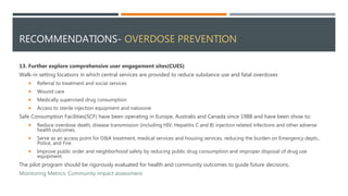 RECOMMENDATIONS- OVERDOSE PREVENTION
13. Further explore comprehensive user engagement sites(CUES)
Walk-in setting locations in which central services are provided to reduce substance use and fatal overdoses
 Referral to treatment and social services
 Wound care
 Medically supervised drug consumption
 Access to sterile injection equipment and naloxone
Safe Consumption Facilities(SCF) have been operating in Europe, Australis and Canada since 1988 and have been show to:
 Reduce overdose death, disease transmission (including HIV, Hepatitis C and B) injection related infections and other adverse
health outcomes.
 Serve as an access point for D&A treatment, medical services and housing services, reducing the burden on Emergency depts.,
Police, and Fire.
 Improve public order and neighborhood safety by reducing public drug consumption and improper disposal of drug use
equipment.
The pilot program should be rigorously evaluated for health and community outcomes to guide future decisions.
Monitoring Metrics: Community impact assessment
 