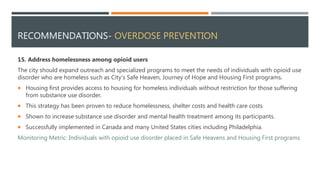 RECOMMENDATIONS- OVERDOSE PREVENTION
15. Address homelessness among opioid users
The city should expand outreach and specialized programs to meet the needs of individuals with opioid use
disorder who are homeless such as City’s Safe Heaven, Journey of Hope and Housing First programs.
 Housing first provides access to housing for homeless individuals without restriction for those suffering
from substance use disorder.
 This strategy has been proven to reduce homelessness, shelter costs and health care costs
 Shown to increase substance use disorder and mental health treatment among its participants.
 Successfully implemented in Canada and many United States cities including Philadelphia.
Monitoring Metric: Individuals with opioid use disorder placed in Safe Heavens and Housing First programs
 