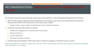 RECOMMENDATIONS- INVOLVEMENT OF THE CRIMINAL JUSTICE
SYSTEM
18. Provide Substance abuse disorder assessment and treatment in the Philadelphia Department of Prisons
 PDP should provide substance abuse treatment to all inmates upon entry and comprehensive treatment
during incarceration with continuum of care plan upon release.
 Should include a plan to obtain an identification card to facilitate treatment.
 Treatment during incarceration increases:
 Likelihood of engagement in treatment post-incarceration
 Reduced recidivism
 Increase abstinence
 Decreased overdose morbidity.
 Inmates who participated in MAT were twice as likely to engage in treatment upon re-entry.
Monitoring Metric: Inmates for opioid use disorder while incarcerated/ Inmates with opioid use disorder released
with continuum of care plan.
 