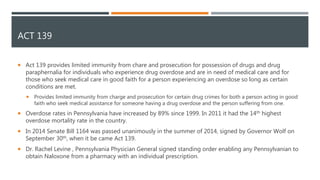 ACT 139
 Act 139 provides limited immunity from chare and prosecution for possession of drugs and drug
paraphernalia for individuals who experience drug overdose and are in need of medical care and for
those who seek medical care in good faith for a person experiencing an overdose so long as certain
conditions are met.
 Provides limited immunity from charge and prosecution for certain drug crimes for both a person acting in good
faith who seek medical assistance for someone having a drug overdose and the person suffering from one.
 Overdose rates in Pennsylvania have increased by 89% since 1999. In 2011 it had the 14th highest
overdose mortality rate in the country.
 In 2014 Senate Bill 1164 was passed unanimously in the summer of 2014, signed by Governor Wolf on
September 30th, when it be came Act 139.
 Dr. Rachel Levine , Pennsylvania Physician General signed standing order enabling any Pennsylvanian to
obtain Naloxone from a pharmacy with an individual prescription.
 