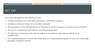 ACT 139
Immunity only applies to the following crimes
 Unlawful possession of a controlled substance or counterfeit substance
 Unlawful purchase or receipt of a controlled substance
 The possession or non-sale distribution of 30 grams or less of marijuana or 8 grams or less of hashish
 The use of, or possession with intent to use drug paraphernalia
 The delivery of, possession with intent to deliver or manufacture with intent to deliver, drug
paraphernalia
 The unlawful possession of more than thirty doses as a dispensed prescription of more than three trade
packages of anabolic steroids.
 