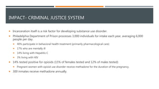 IMPACT- CRIMINAL JUSTICE SYSTEM
 Incarceration itself is a risk factor for developing substance use disorder.
 Philadelphia Department of Prison processes 3,000 individuals for intake each year, averaging 6,000
people per day.
 40% participate in behavioral health treatment (primarily pharmacological care)
 17% who are mentally ill
 14% living with Hepatitis C
 3% living with HIV
 14% tested positive for opioids (15% of females tested and 12% of males tested)
 Pregnant women with opioid use disorder receive methadone for the duration of the pregnancy.
 300 inmates receive methadone annually.
 