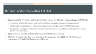 IMPACT- CRIMINAL JUSTICE SYSTEM
 Opportunities for Prevention and Treatment Interventions for Offenders Needing Support (OPTIONS)
 A cognitive behavioral treatment program that is offered withdrawal management support(detox)
 1,500 people also participate in substance use disorder counseling through the OPTIONS program.
 Inmates who participate in withdrawal management will experience reduced tolerance to opioids and are at
greater risk for overdose.
 Dept. of Prisons provides withdrawal management 8,000 times annually
 Of the 3,172 people who died of unintentional drug overdose from 2010-15, 782 (25%) were
incarcerated in Philadelphia Department of Prisons.
 