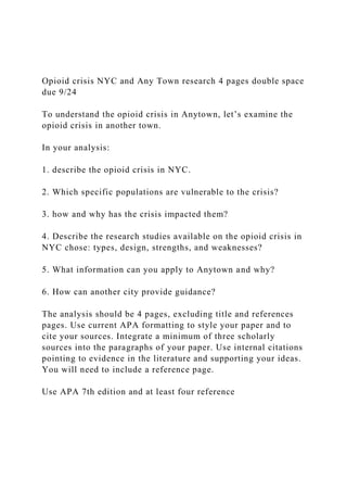 Opioid crisis NYC and Any Town research 4 pages double space
due 9/24
To understand the opioid crisis in Anytown, let’s examine the
opioid crisis in another town.
In your analysis:
1. describe the opioid crisis in NYC.
2. Which specific populations are vulnerable to the crisis?
3. how and why has the crisis impacted them?
4. Describe the research studies available on the opioid crisis in
NYC chose: types, design, strengths, and weaknesses?
5. What information can you apply to Anytown and why?
6. How can another city provide guidance?
The analysis should be 4 pages, excluding title and references
pages. Use current APA formatting to style your paper and to
cite your sources. Integrate a minimum of three scholarly
sources into the paragraphs of your paper. Use internal citations
pointing to evidence in the literature and supporting your ideas.
You will need to include a reference page.
Use APA 7th edition and at least four reference
 