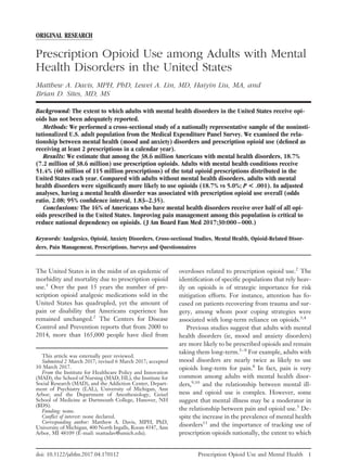 ORIGINAL RESEARCH
Prescription Opioid Use among Adults with Mental
Health Disorders in the United States
Matthew A. Davis, MPH, PhD, Lewei A. Lin, MD, Haiyin Liu, MA, and
Brian D. Sites, MD, MS
Background: The extent to which adults with mental health disorders in the United States receive opi-
oids has not been adequately reported.
Methods: We performed a cross-sectional study of a nationally representative sample of the noninsti-
tutionalized U.S. adult population from the Medical Expenditure Panel Survey. We examined the rela-
tionship between mental health (mood and anxiety) disorders and prescription opioid use (deﬁned as
receiving at least 2 prescriptions in a calendar year).
Results: We estimate that among the 38.6 million Americans with mental health disorders, 18.7%
(7.2 million of 38.6 million) use prescription opioids. Adults with mental health conditions receive
51.4% (60 million of 115 million prescriptions) of the total opioid prescriptions distributed in the
United States each year. Compared with adults without mental health disorders, adults with mental
health disorders were signiﬁcantly more likely to use opioids (18.7% vs 5.0%; P < .001). In adjusted
analyses, having a mental health disorder was associated with prescription opioid use overall (odds
ratio, 2.08; 95% conﬁdence interval, 1.83–2.35).
Conclusions: The 16% of Americans who have mental health disorders receive over half of all opi-
oids prescribed in the United States. Improving pain management among this population is critical to
reduce national dependency on opioids. (J Am Board Fam Med 2017;30:000–000.)
Keywords: Analgesics, Opioid, Anxiety Disorders, Cross-sectional Studies, Mental Health, Opioid-Related Disor-
ders, Pain Management, Prescriptions, Surveys and Questionnaires
The United States is in the midst of an epidemic of
morbidity and mortality due to prescription opioid
use.1
Over the past 15 years the number of pre-
scription opioid analgesic medications sold in the
United States has quadrupled, yet the amount of
pain or disability that Americans experience has
remained unchanged.2
The Centers for Disease
Control and Prevention reports that from 2000 to
2014, more than 165,000 people have died from
overdoses related to prescription opioid use.2
The
identiﬁcation of speciﬁc populations that rely heav-
ily on opioids is of strategic importance for risk
mitigation efforts. For instance, attention has fo-
cused on patients recovering from trauma and sur-
gery, among whom poor coping strategies were
associated with long-term reliance on opioids.3,4
Previous studies suggest that adults with mental
health disorders (ie, mood and anxiety disorders)
are more likely to be prescribed opioids and remain
taking them long-term.5–8
For example, adults with
mood disorders are nearly twice as likely to use
opioids long-term for pain.8
In fact, pain is very
common among adults with mental health disor-
ders,9,10
and the relationship between mental ill-
ness and opioid use is complex. However, some
suggest that mental illness may be a moderator in
the relationship between pain and opioid use.5
De-
spite the increase in the prevalence of mental health
disorders11
and the importance of tracking use of
prescription opioids nationally, the extent to which
This article was externally peer reviewed.
Submitted 2 March 2017; revised 6 March 2017; accepted
10 March 2017.
From the Institute for Healthcare Policy and Innovation
(MAD), the School of Nursing (MAD, HL), the Institute for
Social Research (MAD), and the Addiction Center, Depart-
ment of Psychiatry (LAL), University of Michigan, Ann
Arbor; and the Department of Anesthesiology, Geisel
School of Medicine at Dartmouth College, Hanover, NH
(BDS).
Funding: none.
Conﬂict of interest: none declared.
Corresponding author: Matthew A. Davis, MPH, PhD,
University of Michigan, 400 North Ingalls, Room 4347, Ann
Arbor, MI 48109 ͑E-mail: mattadav@umich.edu).
doi: 10.3122/jabfm.2017.04.170112 Prescription Opioid Use and Mental Health 1
PLEASE NOTE: Embargo deadline: Monday, June 26, 2017
 