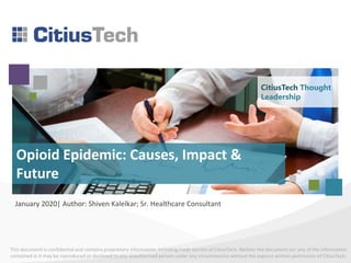 This document is confidential and contains proprietary information, including trade secrets of CitiusTech. Neither the document nor any of the information
contained in it may be reproduced or disclosed to any unauthorized person under any circumstances without the express written permission of CitiusTech.
Opioid Epidemic: Causes, Impact &
Future
January 2020| Author: Shiven Kalelkar; Sr. Healthcare Consultant
CitiusTech Thought
Leadership
 