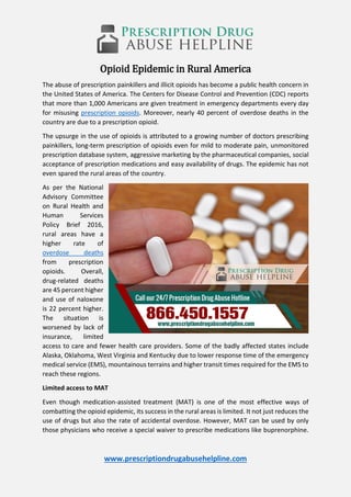 www.prescriptiondrugabusehelpline.com
Opioid Epidemic in Rural America
The abuse of prescription painkillers and illicit opioids has become a public health concern in
the United States of America. The Centers for Disease Control and Prevention (CDC) reports
that more than 1,000 Americans are given treatment in emergency departments every day
for misusing prescription opioids. Moreover, nearly 40 percent of overdose deaths in the
country are due to a prescription opioid.
The upsurge in the use of opioids is attributed to a growing number of doctors prescribing
painkillers, long-term prescription of opioids even for mild to moderate pain, unmonitored
prescription database system, aggressive marketing by the pharmaceutical companies, social
acceptance of prescription medications and easy availability of drugs. The epidemic has not
even spared the rural areas of the country.
As per the National
Advisory Committee
on Rural Health and
Human Services
Policy Brief 2016,
rural areas have a
higher rate of
overdose deaths
from prescription
opioids. Overall,
drug-related deaths
are 45 percent higher
and use of naloxone
is 22 percent higher.
The situation is
worsened by lack of
insurance, limited
access to care and fewer health care providers. Some of the badly affected states include
Alaska, Oklahoma, West Virginia and Kentucky due to lower response time of the emergency
medical service (EMS), mountainous terrains and higher transit times required for the EMS to
reach these regions.
Limited access to MAT
Even though medication-assisted treatment (MAT) is one of the most effective ways of
combatting the opioid epidemic, its success in the rural areas is limited. It not just reduces the
use of drugs but also the rate of accidental overdose. However, MAT can be used by only
those physicians who receive a special waiver to prescribe medications like buprenorphine.
 