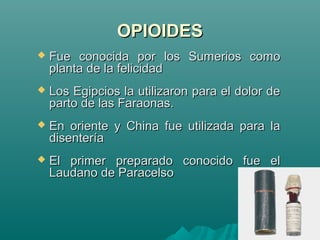 OPIOIDESOPIOIDES
 Fue conocida por los Sumerios comoFue conocida por los Sumerios como
planta de la felicidadplanta de la felicidad
 Los Egipcios la utilizaron para el dolor deLos Egipcios la utilizaron para el dolor de
parto de las Faraonas.parto de las Faraonas.
 En oriente y China fue utilizada para laEn oriente y China fue utilizada para la
disenteríadisentería
 El primer preparado conocido fue elEl primer preparado conocido fue el
Laudano de ParacelsoLaudano de Paracelso
 