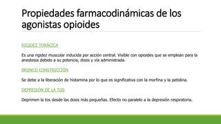 Propiedades farmacodinámicas de los
agonistas opioides
RIGIDEZ TORÁCICA
Es una rigidez muscular inducida por acción central. Visible con opioides que se emplean para la
anestesia debido a su potencia, dosis y vía administrada.
BRONCO CONSTRICCIÓN
Se debe a la liberación de histamina por lo que es significativa con la morfina y la petidina.
DEPRESIÓN DE LA TOS
Deprimen la tos desde las dosis más pequeñas. Efecto no paralelo a la depresión respiratoria.
 