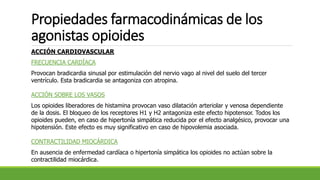 Propiedades farmacodinámicas de los
agonistas opioides
ACCIÓN CARDIOVASCULAR
FRECUENCIA CARDÍACA
Provocan bradicardia sinusal por estimulación del nervio vago al nivel del suelo del tercer
ventrículo. Esta bradicardia se antagoniza con atropina.
ACCIÓN SOBRE LOS VASOS
Los opioides liberadores de histamina provocan vaso dilatación arteriolar y venosa dependiente
de la dosis. El bloqueo de los receptores H1 y H2 antagoniza este efecto hipotensor. Todos los
opioides pueden, en caso de hipertonía simpática reducida por el efecto analgésico, provocar una
hipotensión. Este efecto es muy significativo en caso de hipovolemia asociada.
CONTRACTILIDAD MIOCÁRDICA
En ausencia de enfermedad cardíaca o hipertonía simpática los opioides no actúan sobre la
contractilidad miocárdica.
 