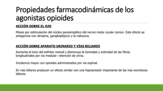 Propiedades farmacodinámicas de los
agonistas opioides
ACCIÓN SOBRE EL OJO
Miosis por estimulación del núcleo parasimpático del nervio motor ocular común. Este efecto se
antagoniza con atropina, gangliopléjicos y la naloxona.
ACCIÓN SOBRE APARATO URINARIO Y VÍAS BILIARES
Aumenta el tono del esfínter vesical y disminuye la tonicidad y actividad de las fibras
longitudinales por vía medular: retención de orina.
Incidencia mayor con opioides administrados por vía espinal.
En vías biliares producen un efecto similar con una hiperpresión importante de las vías excretoras
biliares.
 