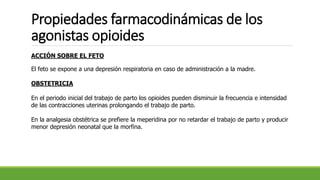 Propiedades farmacodinámicas de los
agonistas opioides
ACCIÓN SOBRE EL FETO
El feto se expone a una depresión respiratoria en caso de administración a la madre.
OBSTETRICIA
En el periodo inicial del trabajo de parto los opioides pueden disminuir la frecuencia e intensidad
de las contracciones uterinas prolongando el trabajo de parto.
En la analgesia obstétrica se prefiere la meperidina por no retardar el trabajo de parto y producir
menor depresión neonatal que la morfina.
 