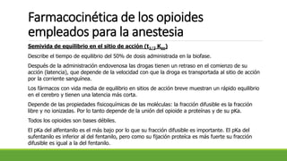 Farmacocinética de los opioides
empleados para la anestesia
Semivida de equilibrio en el sitio de acción (t1/2 Keo)
Describe el tiempo de equilibrio del 50% de dosis administrada en la biofase.
Después de la administración endovenosa las drogas tienen un retraso en el comienzo de su
acción (latencia), que depende de la velocidad con que la droga es transportada al sitio de acción
por la corriente sanguínea.
Los fármacos con vida media de equilibrio en sitios de acción breve muestran un rápido equilibrio
en el cerebro y tienen una latencia más corta.
Depende de las propiedades fisicoquímicas de las moléculas: la fracción difusible es la fracción
libre y no ionizadas. Por lo tanto depende de la unión del opioide a proteínas y de su pKa.
Todos los opioides son bases débiles.
El pKa del alfentanilo es el más bajo por lo que su fracción difusible es importante. El pKa del
sufentanilo es inferior al del fentanilo, pero como su fijación proteíca es más fuerte su fracción
difusible es igual a la del fentanilo.
 