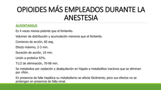 OPIOIDES MÁS EMPLEADOS DURANTE LA
ANESTESIA
ALFENTANILO
Es 4 veces menos potente que el fentanilo.
Volumen de distribución y acumulación menores que el fentanilo.
Comienzo de acción, 60 seg.
Efecto máximo, 2-3 min.
Duración de acción, 10 min.
Unión a proteína 92%.
T1/2 de eliminación, 70-98 min.
Se metaboliza por oxidación y dealquilación en hígado a metabolitos inactivos que se eliminan
por riñón.
En presencia de falla hepática su metabolismo se afecta fácilmente, pero sus efectos no se
prolongan en presencia de falla renal.
 