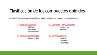 Clasificación de los compuestos opioides
En función de su acción farmacológica sobre los diferentes receptores se clasifican en:
1) AGONISTAS PUROS
Morfina
Fentanilo
Hidromorfona
2) AGONISTAS PARCIALES
Buprenorfina
3) AGONISTA – ANTAGONISTAS
Pentazocina
Nalbufina
4) ACTIVIDAD MIXTA
Petidina
Tramadol
Tapentadol
 