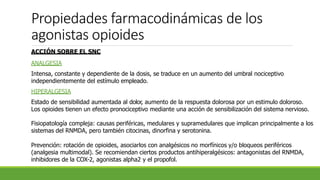 Propiedades farmacodinámicas de los
agonistas opioides
ACCIÓN SOBRE EL SNC
ANALGESIA
Intensa, constante y dependiente de la dosis, se traduce en un aumento del umbral nociceptivo
independientemente del estímulo empleado.
HIPERALGESIA
Estado de sensibilidad aumentada al dolor, aumento de la respuesta dolorosa por un estimulo doloroso.
Los opioides tienen un efecto pronociceptivo mediante una acción de sensibilización del sistema nervioso.
Fisiopatología compleja: causas periféricas, medulares y supramedulares que implican principalmente a los
sistemas del RNMDA, pero también citocinas, dinorfina y serotonina.
Prevención: rotación de opioides, asociarlos con analgésicos no morfínicos y/o bloqueos periféricos
(analgesia multimodal). Se recomiendan ciertos productos antihiperalgésicos: antagonistas del RNMDA,
inhibidores de la COX-2, agonistas alpha2 y el propofol.
 