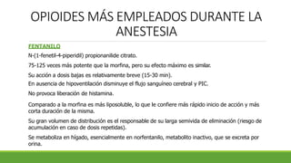 OPIOIDES MÁS EMPLEADOS DURANTE LA
ANESTESIA
FENTANILO
N-(1-fenetil-4-piperidil) propionanilide citrato.
75-125 veces más potente que la morfina, pero su efecto máximo es similar.
Su acción a dosis bajas es relativamente breve (15-30 min).
En ausencia de hipoventilación disminuye el flujo sanguíneo cerebral y PIC.
No provoca liberación de histamina.
Comparado a la morfina es más liposoluble, lo que le confiere más rápido inicio de acción y más
corta duración de la misma.
Su gran volumen de distribución es el responsable de su larga semivida de eliminación (riesgo de
acumulación en caso de dosis repetidas).
Se metaboliza en hígado, esencialmente en norfentanilo, metabolito inactivo, que se excreta por
orina.
 