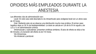 OPIOIDES MÁS EMPLEADOS DURANTE LA
ANESTESIA
Las diferentes vías de administración son:
Local: En este caso está descripta la vía intraarticular para analgesia local con un alivio caso
de 24 horas.
Oral: Mediante esta vía se observa una distribución mucho mas errática. El primer paso
hepático deja un 30 % de biodisponibilidad. La dosis se calcula en 1/6 de la IV en agudo y de
1/3 a ½ en administración crónica.
Intramuscular y subcutánea: presentan cinéticas similares. El pico de efecto se sitúa a los
60 minutos y la duración del efecto es de 4-6 horas.
Vía intravenosa.
Vía intratecal y peridural.
 