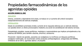 Propiedades farmacodinámicas de los
agonistas opioides
ACCIÓN SOBRE EL SNC
ANALGESIA
Intensa, constante y dependiente de la dosis, se traduce en un aumento del umbral nociceptivo
independientemente del estímulo empleado.
HIPERALGESIA
Estado de sensibilidad aumentada al dolor, aumento de la respuesta dolorosa por un estimulo doloroso.
Los opioides tienen un efecto pronociceptivo mediante una acción de sensibilización del sistema nervioso.
Fisiopatología compleja: causas periféricas, medulares y supramedulares que implican principalmente a los
sistemas del RNMDA, pero también citocinas, dinorfina y serotonina.
Prevención: rotación de opioides, asociarlos con analgésicos no morfínicos y/o bloqueos periféricos
(analgesia multimodal). Se recomiendan ciertos productos antihiperalgésicos: antagonistas del RNMDA,
inhibidores de la COX-2, agonistas alpha2 y el propofol.
 