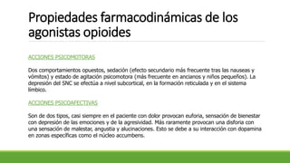 Propiedades farmacodinámicas de los
agonistas opioides
ACCIONES PSICOMOTORAS
Dos comportamientos opuestos, sedación (efecto secundario más frecuente tras las nauseas y
vómitos) y estado de agitación psicomotora (más frecuente en ancianos y niños pequeños). La
depresión del SNC se efectúa a nivel subcortical, en la formación reticulada y en el sistema
límbico.
ACCIONES PSICOAFECTIVAS
Son de dos tipos, casi siempre en el paciente con dolor provocan euforia, sensación de bienestar
con depresión de las emociones y de la agresividad. Más raramente provocan una disforia con
una sensación de malestar, angustia y alucinaciones. Esto se debe a su interacción con dopamina
en zonas específicas como el núcleo accumbens.
 
