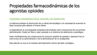 Propiedades farmacodinámicas de los
agonistas opioides
TOLERANCIA, DEPENDENCIA FÍSICA, ADICCIÓN, USO INADECUADO
La tolerancia designa la disminución de un efecto farmacológico o la necesidad de aumentar la
dosis necesaria para obtener el mismo efecto.
La dependencia es una búsqueda compulsiva del producto como consecuencia de una primera
administración. Puede ser física y estar asociada a un síndrome de abstinencia o psicológica.
Estas manifestaciones son consecuencia de consumo repetido de opioides y aparecen tras un
cese brusco de su administración o de la administración de un antagonista.
Esta adicción es rara en el contexto del tratamiento crónico del dolor oncológico.
 