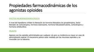 Propiedades farmacodinámicas de los
agonistas opioides
EFECTOS NEUROENDOCRINOLÓGICOS
A nivel del hipotálamo inhiben la liberación de hormona liberadora de gonadotropina, factor
liberador de corticotropina, hormona luteinizante, hormona foliculoestimulante, corticotropina y
hormona antidiurética.
PRURITO
Aparece con los opioides administrados por cualquier vía pero su incidencia es mayor en caso de
administración espinal. El mecanismo parece estar mediado por las neuronas espinales y es
reversible con la naloxona.
 