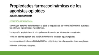 Propiedades farmacodinámicas de los
agonistas opioides
ACCIÓN RESPIRATORIA
DEPRESIÓN RESPIRATORIA
Disminuyen de forma dependiente de la dosis la respuesta de los centros respiratorios bulbares a
los estímulos hipoxémicos e hipercápnicos.
La depresión respiratoria es la principal causa de muerte por intoxicación con opioides.
Todos los opioides ejercen esta acción al mismo nivel con dosis equianalgésicas.
La repercusión sobre la sensibilidad al CO2 es evidente con las más pequeñas dosis analgésicas.
Producen bradipnea y batipnea.
 