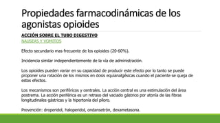 Propiedades farmacodinámicas de los
agonistas opioides
ACCIÓN SOBRE EL TUBO DIGESTIVO
NAUSEAS Y VOMITOS
Efecto secundario mas frecuente de los opioides (20-60%).
Incidencia similar independientemente de la vía de administración.
Los opioides pueden variar en su capacidad de producir este efecto por lo tanto se puede
proponer una rotación de los mismos en dosis equianalgésicas cuando el paciente se queja de
estos efectos.
Los mecanismos son periféricos y centrales. La acción central es una estimulación del área
postrema. La acción periférica es un retraso del vaciado gástrico por atonía de las fibras
longitudinales gástricas y la hipertonía del píloro.
Prevención: droperidol, haloperidol, ondansetrón, dexametasona.
 