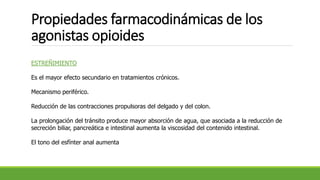 Propiedades farmacodinámicas de los
agonistas opioides
ESTREÑIMIENTO
Es el mayor efecto secundario en tratamientos crónicos.
Mecanismo periférico.
Reducción de las contracciones propulsoras del delgado y del colon.
La prolongación del tránsito produce mayor absorción de agua, que asociada a la reducción de
secreción biliar, pancreática e intestinal aumenta la viscosidad del contenido intestinal.
El tono del esfínter anal aumenta
 