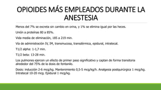 OPIOIDES MÁS EMPLEADOS DURANTE LA
ANESTESIA
Menos del 7% se excreta sin cambio en orina, y 1% se elimina igual por las heces.
Unión a proteínas 80 a 85%.
Vida media de eliminación, 185 a 219 min.
Vía de administración IV, IM, transmucosa, transdérmica, epidural, intratecal.
T1/2 alpha: 1-1,7 min.
T1/2 beta: 13-28 min.
Los pulmones ejercen un efecto de primer paso significativo y captan de forma transitoria
alrededor del 75% de la dosis de fentanilo.
Dosis: inducción 2-6 mcg/kg. Mantenimiento 0,5-5 mcg/kg/h. Analgesia postquirúrgica 1 mcg/kg.
Intratecal 10-20 mcg. Epidural 1 mcg/kg.
 