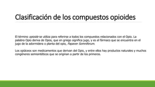 El término opioide se utiliza para referirse a todos los compuestos relacionados con el Opio. La
palabra Opio deriva de Opos, que en griego significa jugo, y es el fármaco que se encuentra en el
jugo de la adormidera o planta del opio, Papaver Somniferum.
Los opiáceos son medicamentos que derivan del Opio, y entre ellos hay productos naturales y muchos
congéneres semisintéticos que se originan a partir de los primeros.
Clasificación de los compuestos opioides
 