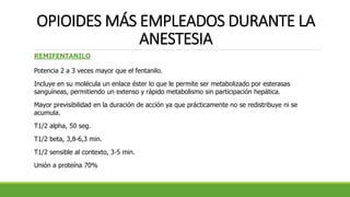 OPIOIDES MÁS EMPLEADOS DURANTE LA
ANESTESIA
REMIFENTANILO
Potencia 2 a 3 veces mayor que el fentanilo.
Incluye en su molécula un enlace éster lo que le permite ser metabolizado por esterasas
sanguíneas, permitiendo un extenso y rápido metabolismo sin participación hepática.
Mayor previsibilidad en la duración de acción ya que prácticamente no se redistribuye ni se
acumula.
T1/2 alpha, 50 seg.
T1/2 beta, 3,8-6,3 min.
T1/2 sensible al contexto, 3-5 min.
Unión a proteína 70%
 