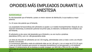 OPIOIDES MÁS EMPLEADOS DURANTE LA
ANESTESIA
SUFENTANILO
Es más liposoluble que el fentanilo y posee un menor volumen de distribución, lo que explica su mayor
potencia.
5 a 10 veces más potente que el fentanilo.
Las propiedades farmacocinéticas del sufentanilo se ajustan a un modelo tricompartimental. Después de una
inyección intravenosa, la extracción pulmonar de primer paso, la retención y la liberación son similares a las
del fentanilo.
El sufentanilo es dos veces más liposoluble que el fentanilo y se une mucho a proteínas
plasmáticas (93%), com o la alfa glucoproteína ácida.
Las dosis de inducción de sufentanilo son de 2-20 mcg/kg, administradas como un bolo o como una infusión
durante 2-10 minutos.
La concentración plasmática media de sufentanilo debe ser de 1,08 ng/m l, con un rango de 0,73-2,55 ng/m
l, para ser la Cp50 necesaria para prevenir la respuesta hemodinámica a la laringoscopia y a la intubación
traqueal. El mantenimiento de la anestesia se puede conseguir con N2O (60 a 70%) en O2 y con dosis
adicionales de sufentanilo (bolos intermitentes de 0,1-0,25 mcg/kg o una infusión constante de 0,5-l,5 mcg/k
g/h ).
 