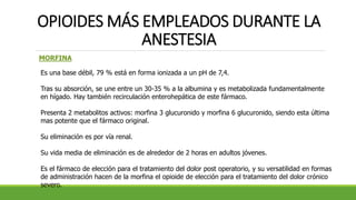 OPIOIDES MÁS EMPLEADOS DURANTE LA
ANESTESIA
MORFINA
Es una base débil, 79 % está en forma ionizada a un pH de 7,4.
Tras su absorción, se une entre un 30-35 % a la albumina y es metabolizada fundamentalmente
en hígado. Hay también recirculación enterohepática de este fármaco.
Presenta 2 metabolitos activos: morfina 3 glucuronido y morfina 6 glucuronido, siendo esta última
mas potente que el fármaco original.
Su eliminación es por vía renal.
Su vida media de eliminación es de alrededor de 2 horas en adultos jóvenes.
Es el fármaco de elección para el tratamiento del dolor post operatorio, y su versatilidad en formas
de administración hacen de la morfina el opioide de elección para el tratamiento del dolor crónico
severo.
 