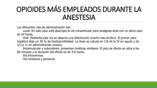 OPIOIDES MÁS EMPLEADOS DURANTE LA
ANESTESIA
Las diferentes vías de administración son:
Local: En este caso está descripta la vía intraarticular para analgesia local con un alivio caso
de 24 horas.
Oral: Mediante esta vía se observa una distribución mucho mas errática. El primer paso
hepático deja un 30 % de biodisponibilidad. La dosis se calcula en 1/6 de la IV en agudo y de
1/3 a ½ en administración crónica.
Intramuscular y subcutánea: presentan cinéticas similares. El pico de efecto se sitúa a los
60 minutos y la duración del efecto es de 4-6 horas.
Vía intravenosa.
Vía intratecal y peridural.
 