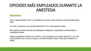 OPIOIDES MÁS EMPLEADOS DURANTE LA
ANESTESIA
MEPERIDINA
Tras su administración sufre un metabolismo de primer paso pulmonar de aproximadamente
65%.
Su unión a proteínas es de aproximadamente 70 % a glucoproteina ácida.
Este opiode presenta además de propiedades analgésicas, propiedades anticolinergicas y
anestésicas locales.
Posee propiedades similares a la morfina, con la ventaja de una rápida aparición y una más
corta duración, por lo cual se requiere una administración cada 3 horas para mantener su
efecto.
 