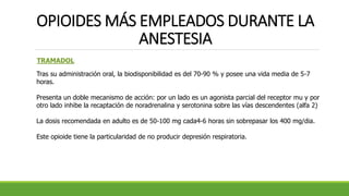 OPIOIDES MÁS EMPLEADOS DURANTE LA
ANESTESIA
TRAMADOL
Tras su administración oral, la biodisponibilidad es del 70-90 % y posee una vida media de 5-7
horas.
Presenta un doble mecanismo de acción: por un lado es un agonista parcial del receptor mu y por
otro lado inhibe la recaptación de noradrenalina y serotonina sobre las vías descendentes (alfa 2)
La dosis recomendada en adulto es de 50-100 mg cada4-6 horas sin sobrepasar los 400 mg/dia.
Este opioide tiene la particularidad de no producir depresión respiratoria.
 