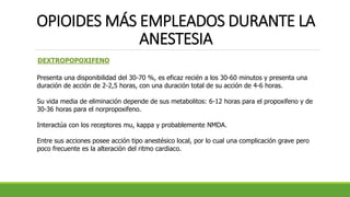 OPIOIDES MÁS EMPLEADOS DURANTE LA
ANESTESIA
DEXTROPOPOXIFENO
Presenta una disponibilidad del 30-70 %, es eficaz recién a los 30-60 minutos y presenta una
duración de acción de 2-2,5 horas, con una duración total de su acción de 4-6 horas.
Su vida media de eliminación depende de sus metabolitos: 6-12 horas para el propoxifeno y de
30-36 horas para el norpropoxifeno.
Interactúa con los receptores mu, kappa y probablemente NMDA.
Entre sus acciones posee acción tipo anestésico local, por lo cual una complicación grave pero
poco frecuente es la alteración del ritmo cardiaco.
 
